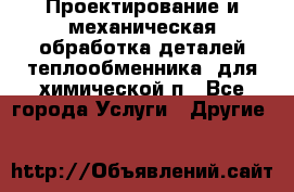 Проектирование и механическая обработка деталей теплообменника  для химической п - Все города Услуги » Другие   